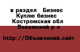  в раздел : Бизнес » Куплю бизнес . Костромская обл.,Вохомский р-н